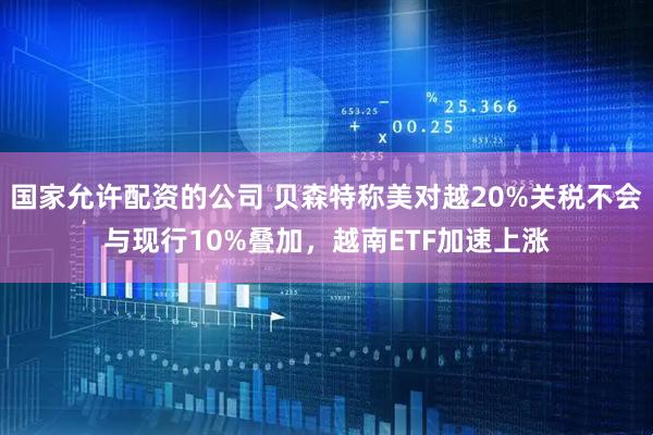国家允许配资的公司 贝森特称美对越20%关税不会与现行10%叠加，越南ETF加速上涨