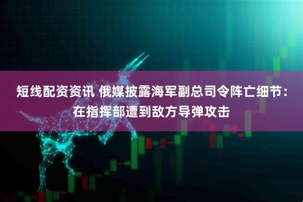 短线配资资讯 俄媒披露海军副总司令阵亡细节：在指挥部遭到敌方导弹攻击
