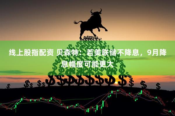 线上股指配资 贝森特：若美联储不降息，9月降息幅度可能更大