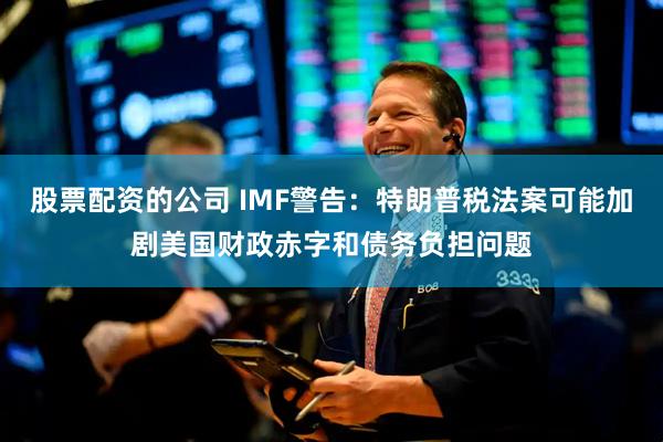 股票配资的公司 IMF警告：特朗普税法案可能加剧美国财政赤字和债务负担问题
