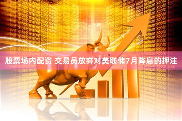 股票场内配资 交易员放弃对美联储7月降息的押注