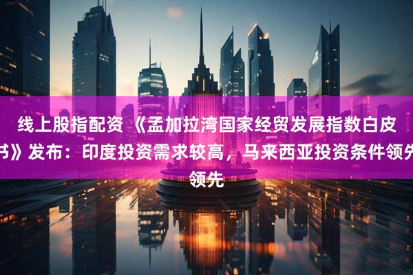 线上股指配资 《孟加拉湾国家经贸发展指数白皮书》发布：印度投资需求较高，马来西亚投资条件领先