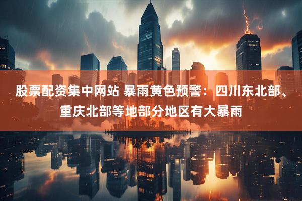 股票配资集中网站 暴雨黄色预警：四川东北部、重庆北部等地部分地区有大暴雨