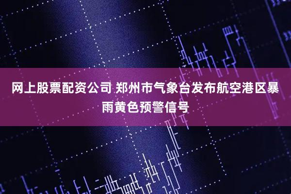 网上股票配资公司 郑州市气象台发布航空港区暴雨黄色预警信号