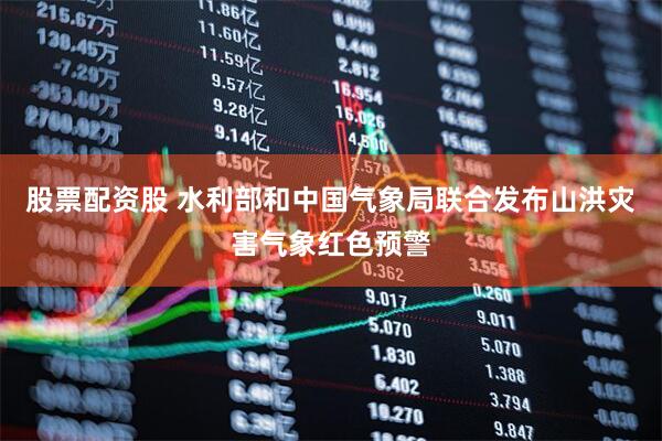 股票配资股 水利部和中国气象局联合发布山洪灾害气象红色预警