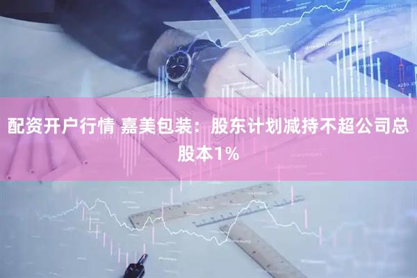 配资开户行情 嘉美包装：股东计划减持不超公司总股本1%